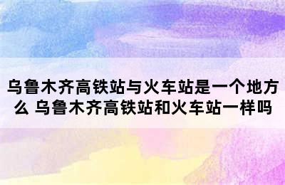 乌鲁木齐高铁站与火车站是一个地方么 乌鲁木齐高铁站和火车站一样吗